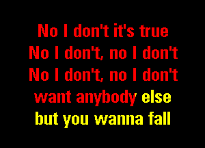 No I don't it's true
No I don't, no I don't

No I don't, no I don't
want anybodyr else
but you wanna fall