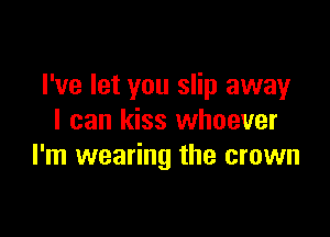 I've let you slip away

I can kiss whoever
I'm wearing the crown