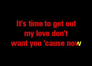 It's time to get out

my love don't
want you 'cause now