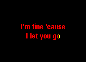 I'm fine 'cause

I let you go