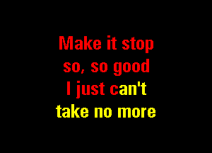 Make it stop
so, so good

I iust can't
take no more