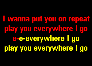 I wanna put you on repeat
play you everywhere I go
e-e-everywhere I go
play you everywhere I go