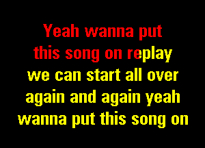 Yeah wanna put
this song on replay
we can start all over
again and again yeah
wanna put this song on