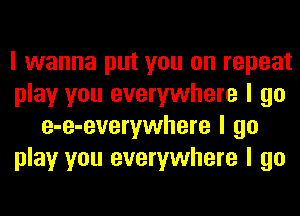 I wanna put you on repeat
play you everywhere I go
e-e-everywhere I go
play you everywhere I go