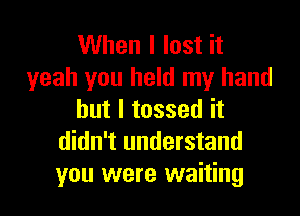 When I lost it
yeah you held my hand

but I tossed it
didn't understand
you were waiting