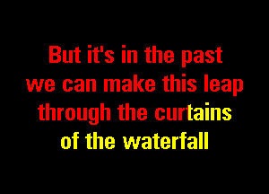 But it's in the past
we can make this leap
through the curtains
of the waterfall