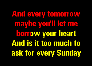 And every tomorrow
maybe you'll let me
borrow your heart

And is it too much to

ask for every Sunday