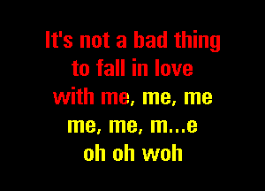 It's not a bad thing
to fall in love

with me, me, me
me, me, m...e
oh oh woh
