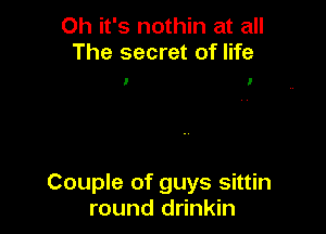 Oh it's nothin at all
The secret of life

I l

Couple of guys sittin
round drinkin
