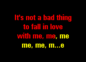 It's not a bad thing
to fall in love

with me, me, me
me, me, m...e