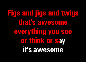 Figs and iigs and twigs
that's awesome
everything you see
or think or say
it's awesome