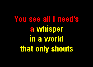 You see all I need's
a whisper

in a world
that only shouts