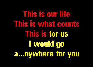 This is our life
This is what counts

This is for us
I would go
a...nywhere for you