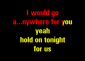 I would go
a...nywhere for you

yeah
hold on tonight
for us