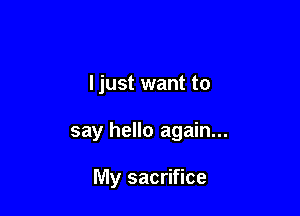 I just want to

say hello again...

My sacrifice