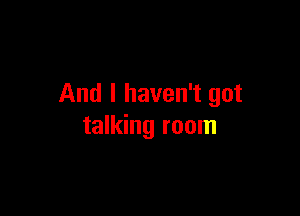 And I haven't got

talking room
