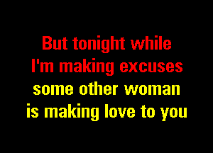 But tonight while
I'm making excuses

some other woman
is making love to you