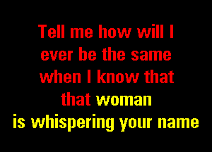 Tell me how will I
ever he the same
when I know that
that woman
is whispering your name