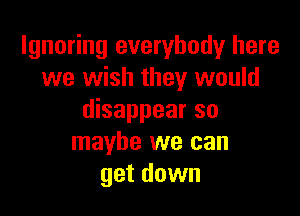 Ignoring everybody here
we wish they would

disappear so
maybe we can
get down