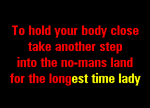 To hold your body close
take another step
into the no-mans land
for the longest time lady