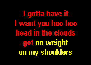 I gotta have it
I want you hoo hoo

head in the clouds
got no weight
on my shoulders