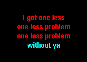 I got one less
one less problem

one less problem
without ya