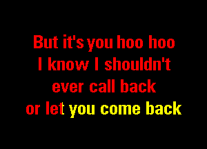But it's you has hoo
I know I shouldn't

ever call back
or let you come back