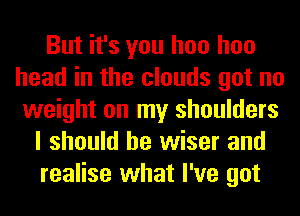 But it's you hoo hoo
head in the clouds got no
weight on my shoulders
I should be wiser and
realise what I've got