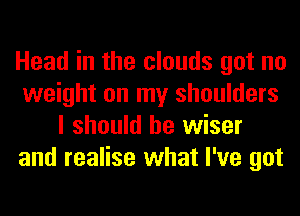 Head in the clouds got no
weight on my shoulders
I should be wiser
and realise what I've got