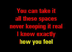 You can take it
all these spaces

never keeping it real
I know exactly
how you feel