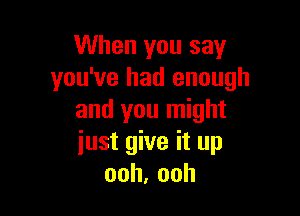 When you say
you've had enough

and you might
iust give it up
ooh,ooh