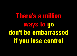 There's a million
ways to go

don't be embarrassed
if you lose control