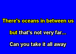 There's oceans in between us

but that's not very far...

Can you take it all away