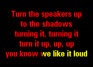 Turn the speakers up
to the shadows
turning it, turning it
turn it up, up, up
you know we like it loud