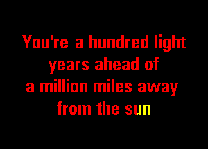 You're a hundred light
years ahead of

a million miles away
from the sun