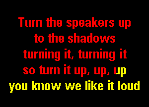 Turn the speakers up
to the shadows
turning it, turning it
so turn it up, up, up
you know we like it loud