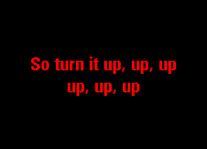 So turn it up. up. up

Pa Up, UP