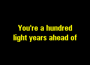 You're a hundred

light years ahead of