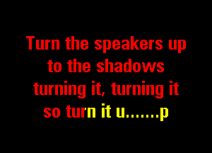 Turn the speakers up
to the shadows

turning it. turning it
so turn it u ....... p