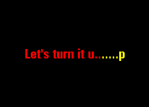 Let's turn it u ....... p