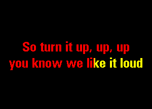 So turn it up. up. up

you know we like it loud