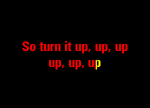 So turn it up. up. up

Pa Up, UP