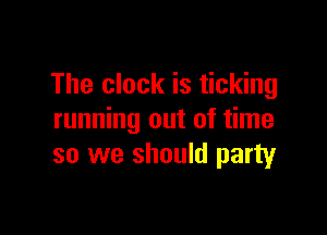 The clock is ticking

running out of time
so we should party