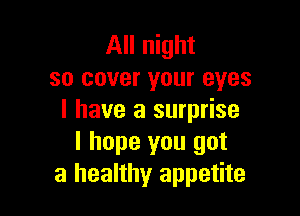 All night
so cover your eyes

I have a surprise
I hope you got
a healthy appetite