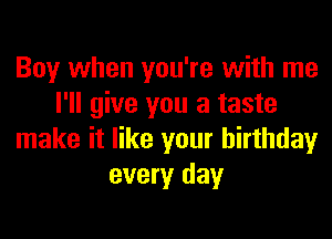 Boy when you're with me
I'll give you a taste
make it like your birthday
every day