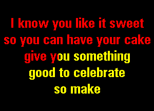 I know you like it sweet
so you can have your cake
give you something
good to celebrate
so make