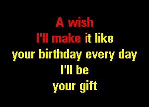 A wish
I'll make it like

your birthday every day
I'll be
your gift