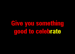 Give you something

good to celebrate