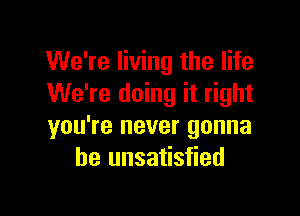 We're living the life
We're doing it right

you're never gonna
be unsatisfied