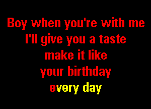 Boy when you're with me
I'll give you a taste

make it like
your birthday
every day